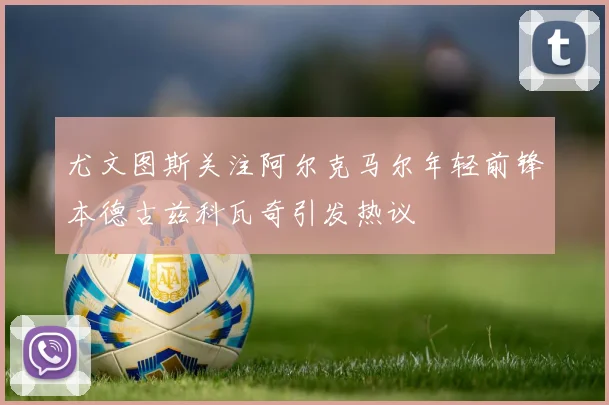 尤文图斯关注阿尔克马尔年轻前锋本德古兹科瓦奇引发热议