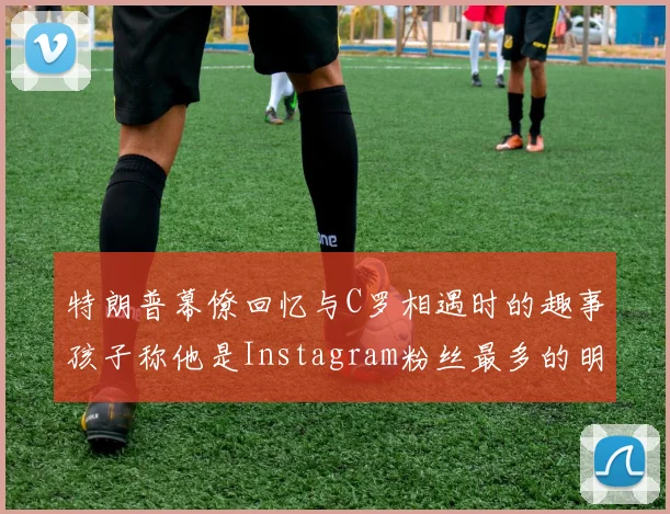 特朗普幕僚回忆与C罗相遇时的趣事孩子称他是Instagram粉丝最多的明星