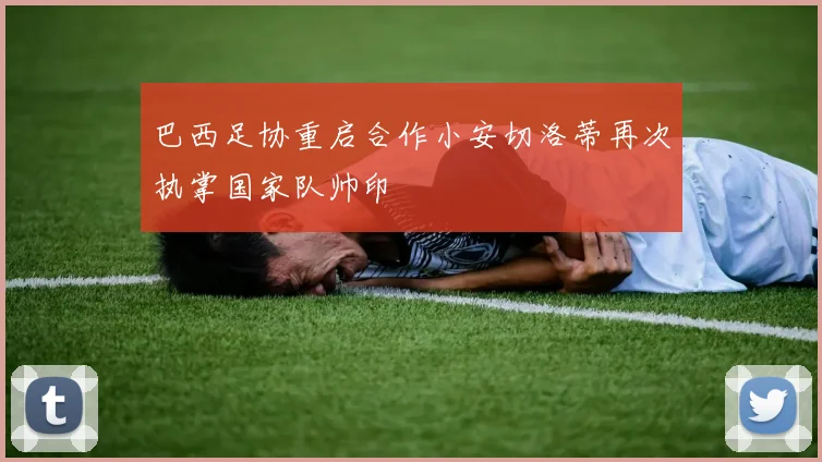 巴西足协重启合作小安切洛蒂再次执掌国家队帅印