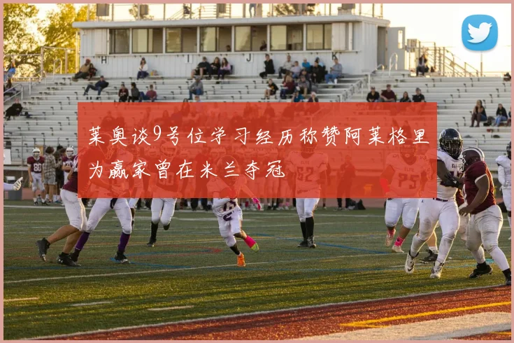 莱奥谈9号位学习经历称赞阿莱格里为赢家曾在米兰夺冠