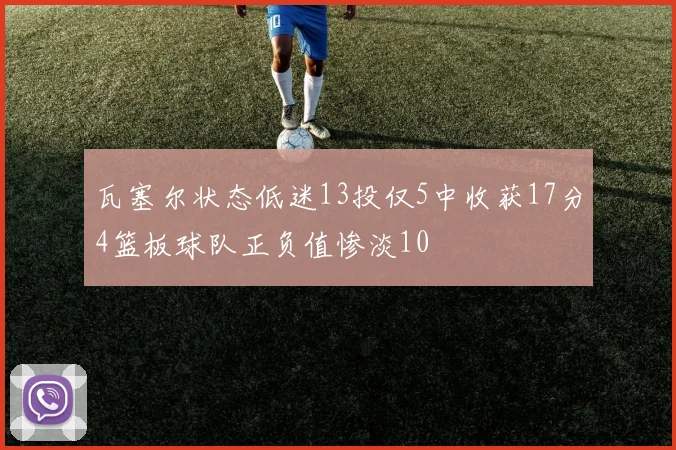 瓦塞尔状态低迷13投仅5中收获17分4篮板球队正负值惨淡10