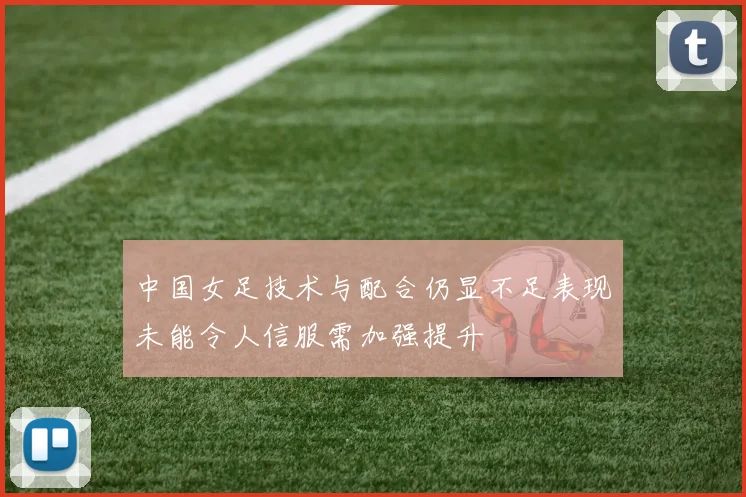 中国女足技术与配合仍显不足表现未能令人信服需加强提升