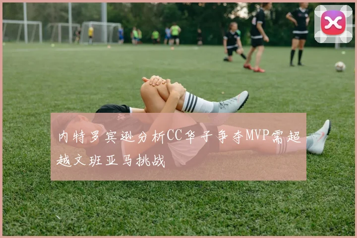 内特罗宾逊分析CC华子争夺MVP需超越文班亚马挑战