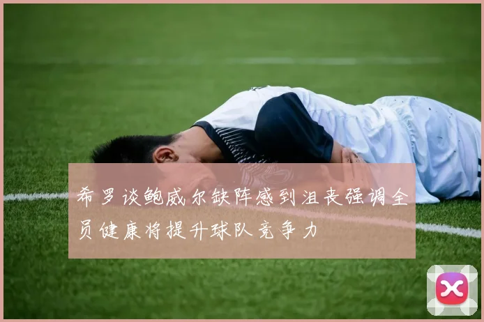希罗谈鲍威尔缺阵感到沮丧强调全员健康将提升球队竞争力