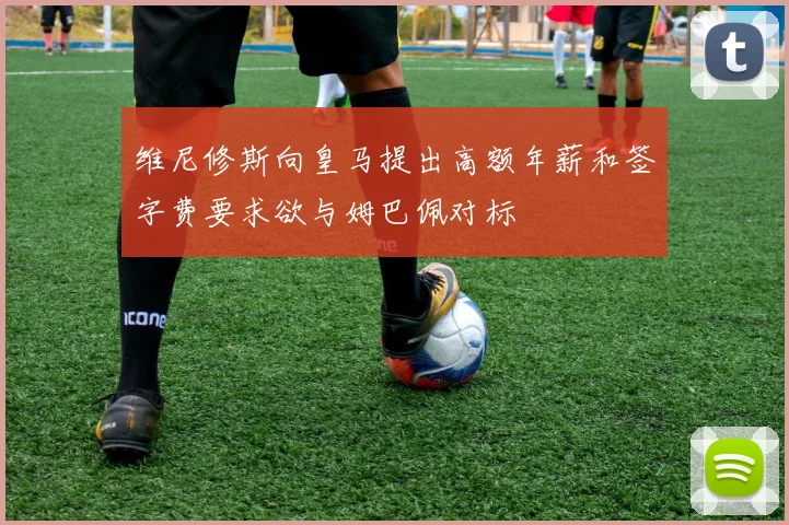 维尼修斯向皇马提出高额年薪和签字费要求欲与姆巴佩对标