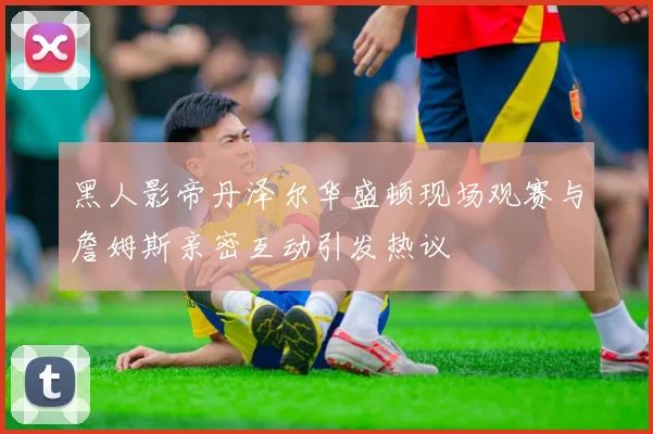 黑人影帝丹泽尔华盛顿现场观赛与詹姆斯亲密互动引发热议